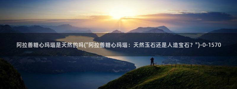 糖心vlog是干什么的：阿拉善糖心玛瑙是天然的吗(\